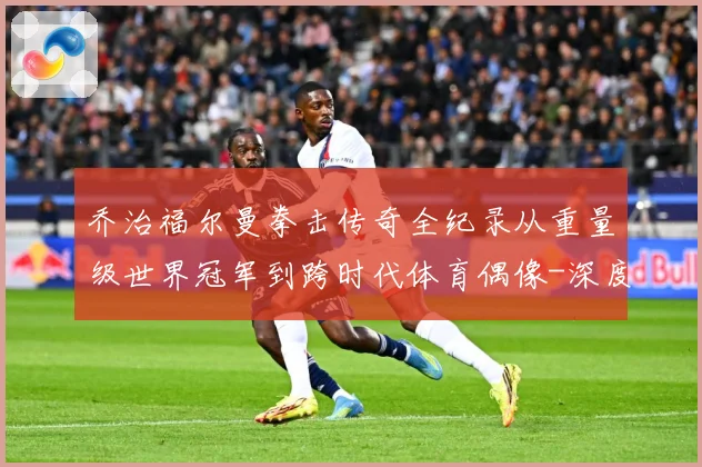乔治福尔曼拳击传奇全纪录从重量级世界冠军到跨时代体育偶像-深度解析