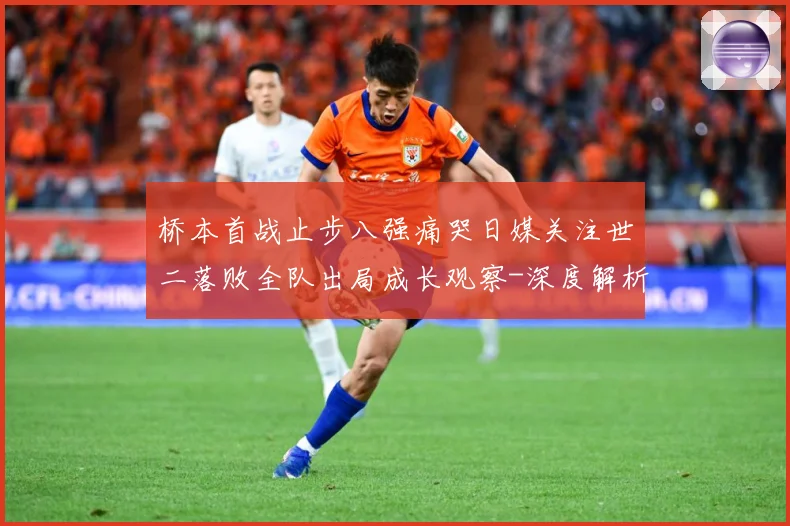 桥本首战止步八强痛哭日媒关注世二落败全队出局成长观察-深度解析