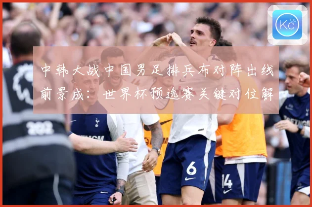 中韩大战中国男足排兵布对阵出线前景成：世界杯预选赛关键对位解读-深度解析