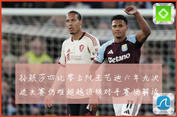 孙颖莎四比零击败王艺迪六年九次进决赛仍难超越顶级对手赛场解读-深度解析