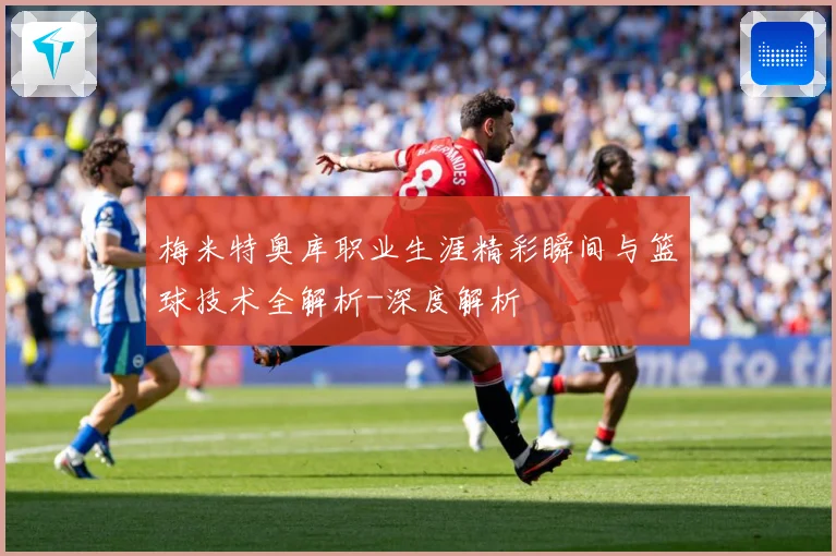 梅米特奥库职业生涯精彩瞬间与篮球技术全解析-深度解析