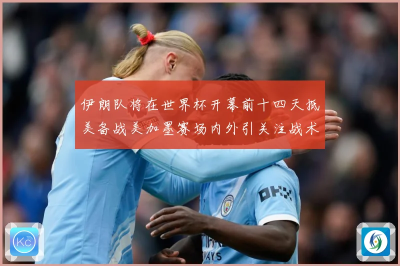 伊朗队将在世界杯开幕前十四天抵美备战美加墨赛场内外引关注战术观察-深度解析