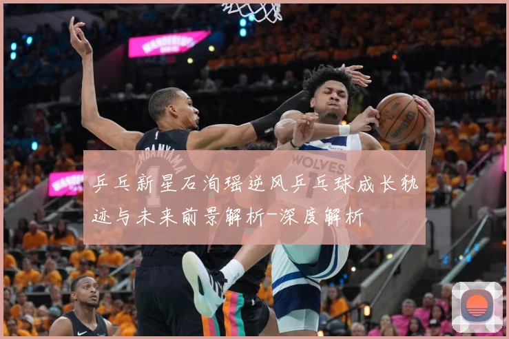 乒乓新星石洵瑶逆风乒乓球成长轨迹与未来前景解析-深度解析