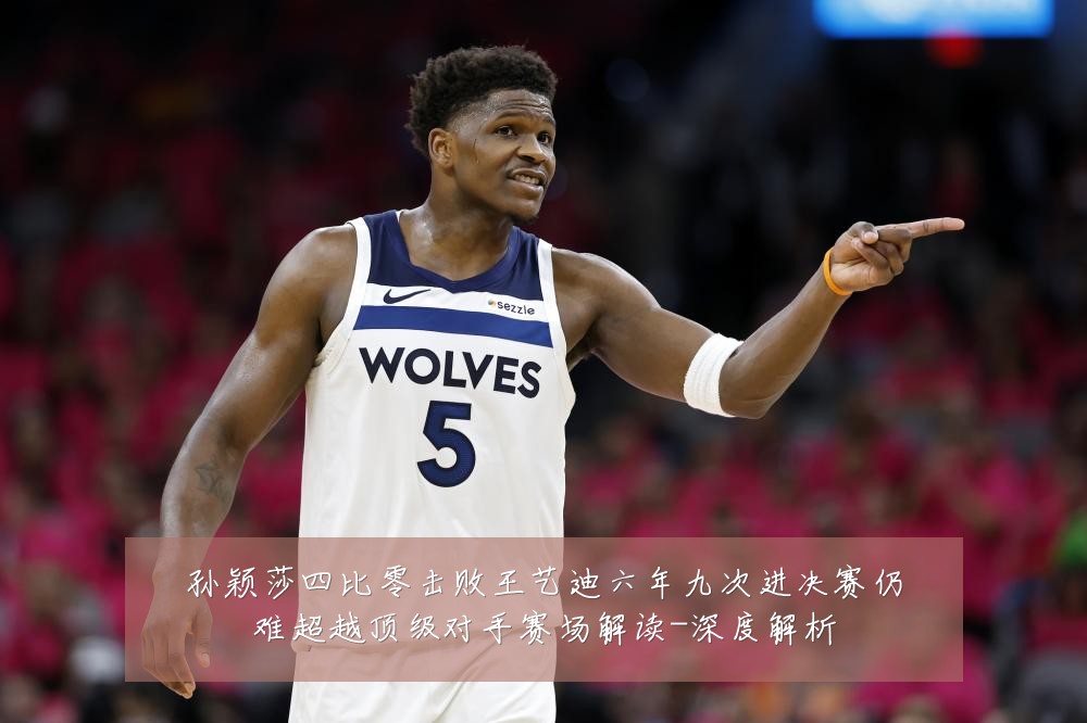 孙颖莎四比零击败王艺迪六年九次进决赛仍难超越顶级对手赛场解读-深度解析